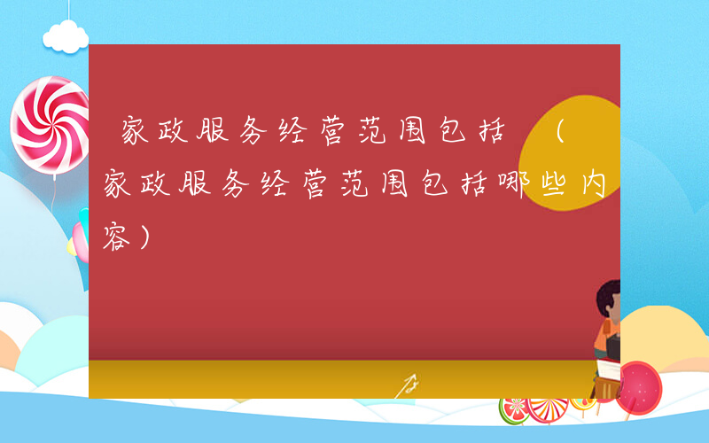 家政服务经营范围包括 (家政服务经营范围包括哪些内容)